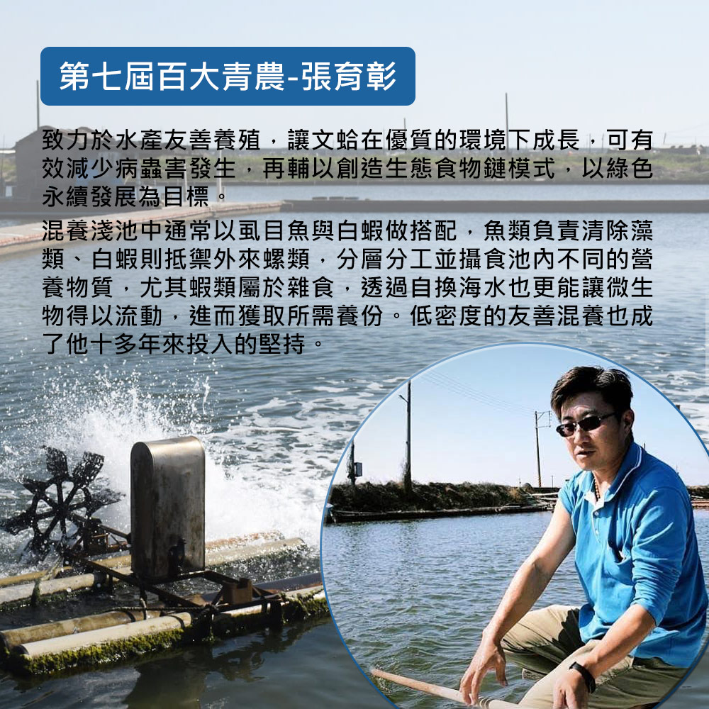 第七屆百大青農-張育彰,致力於水產友善養殖,讓文蛤在優質的環境下成長,可有,效減少病蟲害發生,再輔以創造生態食物鏈模式,以綠色,永續發展為目標。混養淺池中通常以虱目魚與白蝦做搭配,魚類負責清除藻,類、白蝦則抵禦外來螺類,分層分工並攝食池內不同的營,養