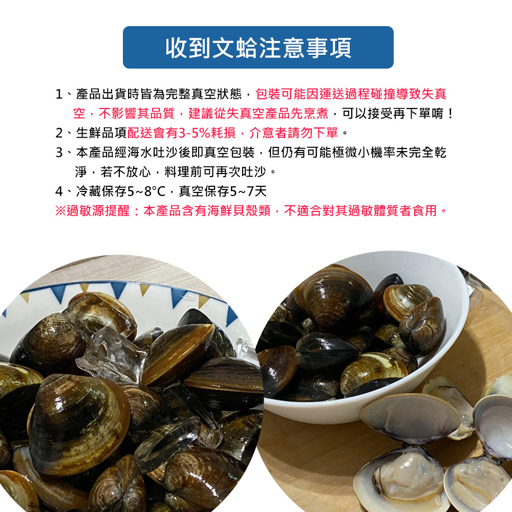 收到文蛤注意事項,1、產品出貨時皆為完整真空狀態,包裝可能因運送過程碰撞導致失真,空,不影響其品質,建議從失真空產品先烹煮,可以接受再下單唷!2、生鮮品項配送會有3-5%耗損,介意者請勿下單。3、本產品經海水吐沙後即真空包裝,但仍有可能極微小機率未完