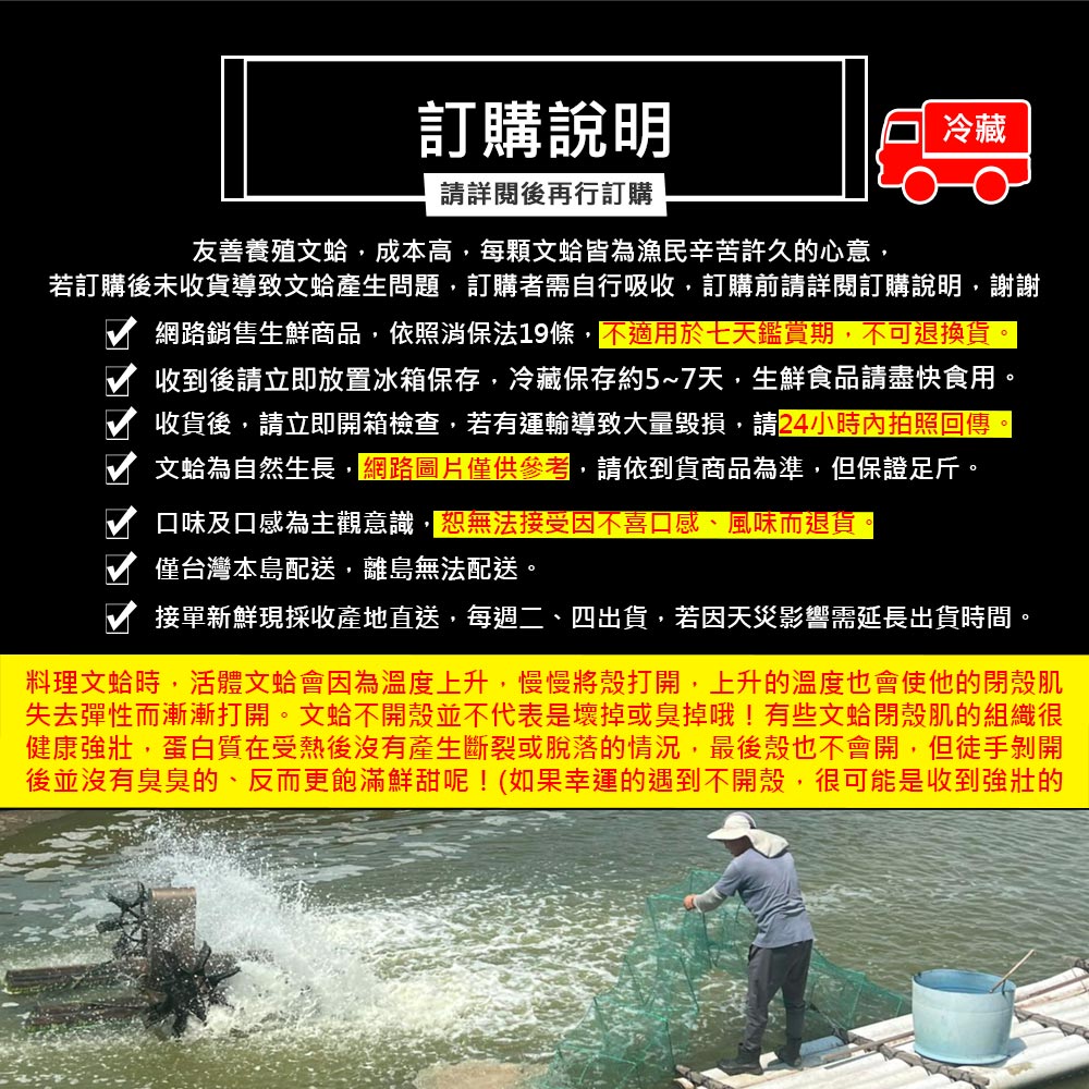 訂購說明,請詳閱後再行訂購,友善養殖文蛤,成本高,每顆文蛤皆為漁民辛苦許久的心意,若訂購後未收貨導致文蛤產生問題,訂購者需自行吸收,訂購前請詳閱訂購說明,謝謝,網路銷售生鮮商品,依照消保法19條,不適用於七天鑑賞期,不可退換貨。收到後請立即放置冰箱保