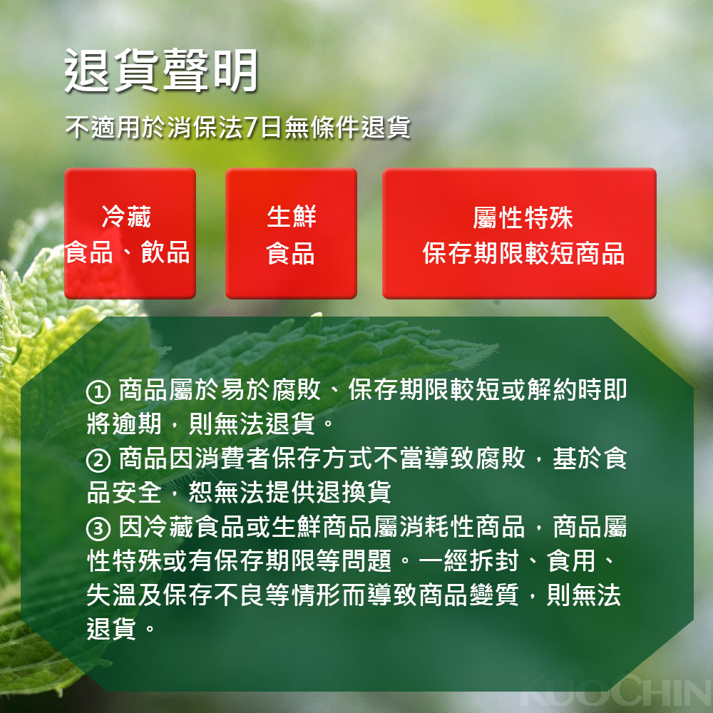 退貨聲明,不適用於消保法7日無條件退貨,屬性特殊,> 食品、飲品,保存期限較短商品,① 商品屬於易於腐敗、保存期限較短或解約時即,將逾期,則無法退貨。② 商品因消費者保存方式不當導致腐敗,基於食,品安全,恕無法提供退換貨,③ 因冷藏食品或生鮮商品屬消