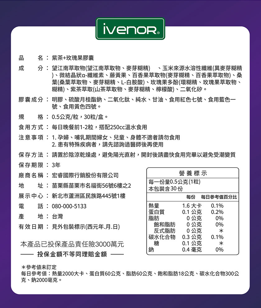 ivenor®，名:紫茶+玫瑰果膠囊，分:望江南萃取物(望江南萃取物、麥芽糊精)、玉米來源水溶性纖維(異麥芽糊精，)、微結晶狀a-纖維素、藤黃果、百香果萃取物(麥芽糊精、百香果萃取物)、桑，葉(桑葉萃取物、麥芽糊精、L-白胺酸)、玫瑰果多酚(環糊精、