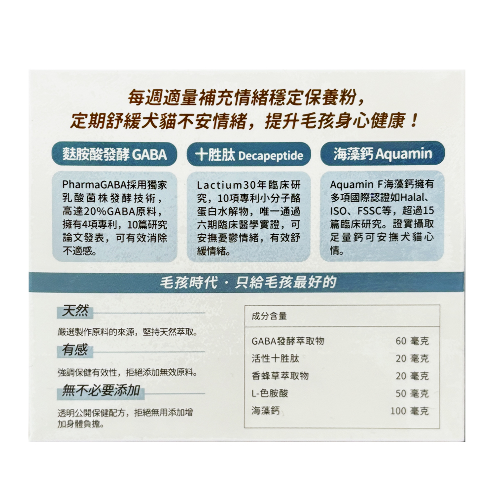 每週適量補充情緒穩定保養粉,定期舒緩犬貓不安情緒,提升毛孩身心健康!麩胺酸發酵 GABA，PharmaGABA採用獨家，乳酸菌株發酵技術,高達20%GABA原料,擁有4項專利,10篇研究，論文發表,可有效消除，不適感。十胜肽 Decapeptide，