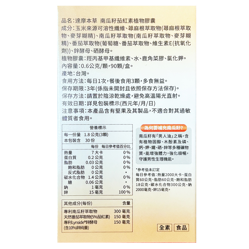 品名:達摩本草 南瓜籽茄紅素植物膠囊，成分:玉米來源可溶性纖維、蕁麻根萃取物(蕁麻根萃取，物、麥芽糊精)、南瓜籽萃取物(南瓜籽萃取物、麥芽糊，精)、番茄萃取物(葡萄糖、番茄萃取物、維生素E(抗氧化，(劑))、鋅酵母、硒酵母。植物膠囊:羥丙基甲基纖維素