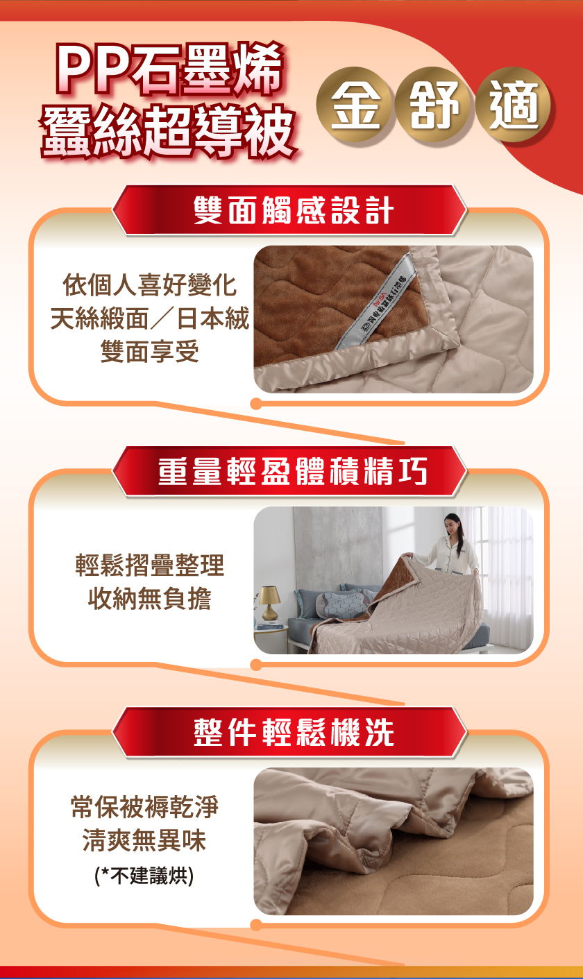 PP石墨烯，蠶絲超導被，金舒適，雙面觸感設計，依個人喜好變化，天絲緞面/日本絨，雙面享受，重量輕盈體積精巧，輕鬆摺疊整理，收納無負擔，整件輕鬆機洗，常保被褥乾淨，清爽無異味，(不建議烘)。