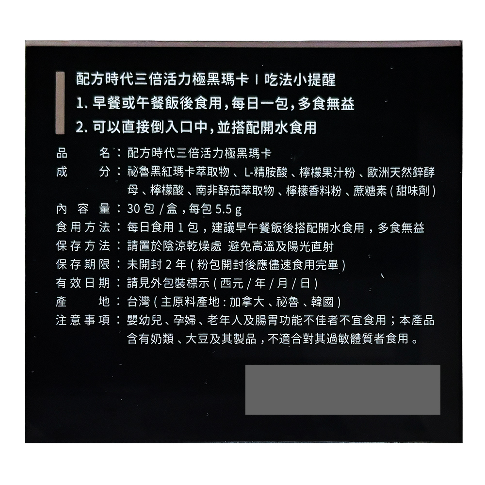 配方時代三倍活力極黑瑪卡/吃法小提醒,1.早餐或午餐飯後食用,每日一包,多食無益,2. 可以直接倒入口中,並搭配開水食用,名:配方時代三倍活力極黑瑪卡,分:秘魯黑紅瑪卡萃取物、L-精胺酸、檸檬果汁粉、歐洲天然鋅酵,母、檸檬酸、南非醉茄萃取物、檸檬香料