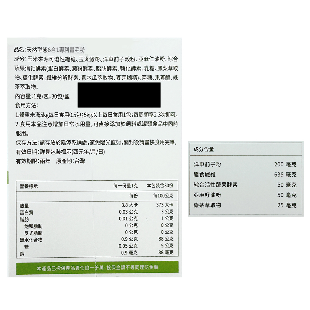 品名:天然型態6合1專利畫毛粉,成分:玉米來源可溶性纖維、玉米澱粉、洋車前子殼粉、亞麻仁油粉、綜合,蔬果消化酵素(蛋白酵素、澱粉酵素、脂肪酵素、轉化酵素、乳糖、鳳梨萃取,物、糖化酵素、纖維分解酵素、青木瓜萃取物、麥芽糊精)、菊糖、果寡醣、綠,茶萃取物
