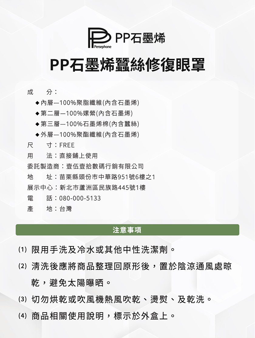 P PP石墨烯，PP石墨烯蠶絲修復眼罩，◆內層—100%聚脂纖維(內含石墨烯)，◆第二層—100%嫘縈(內含石墨烯)，◆第三層—100%石墨烯棉(內含蠶絲)，◆外層—100%聚酯纖維(內含石墨烯)，寸:FREE，用 法:直接鋪上使用，委託製造商:壹伍