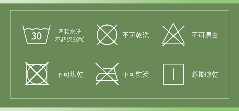 溫和水洗,不可乾洗,不可漂白,不超過30℃,不可烘乾,不可熨燙,懸掛晾乾。