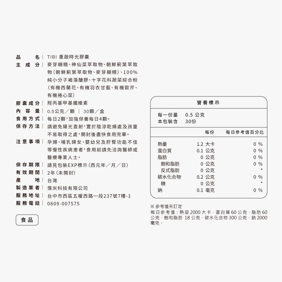 主成分,TIBI重啟時光膠囊,麥芽糊精、神仙菜萃取物、朝鮮薊葉萃取,物(朝鮮薊葉萃取物、麥芽糊精)、100%,純小分子褐藻醣膠、十字花科蔬菜綜合粉,(有機西蘭花、有機羽衣甘藍、有機歐芹、有機捲心菜),膠囊成分,羥丙基甲基纖維素,營養標示,內容量 0.