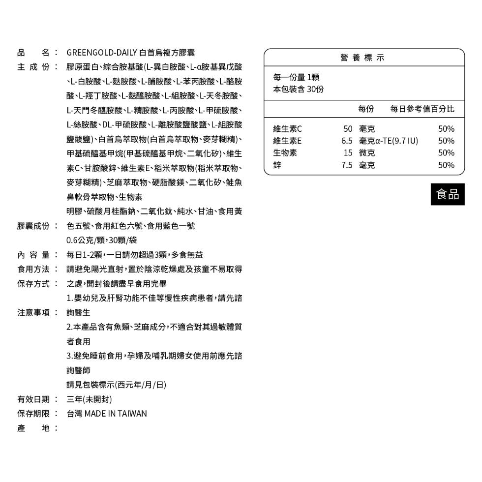 品名:主成份:GREENGOLD-DAILY 白首烏複方膠囊，營養標示，膠原蛋白、綜合胺基酸(L-異白胺酸、L-a胺基異戊酸，丶L-白胺酸、L-麩胺酸、L-脯胺酸、L-苯丙胺酸、L-酪胺，酸、L-羥丁胺酸、L-麩醯胺酸、L-組胺酸、L-天冬胺酸、L-