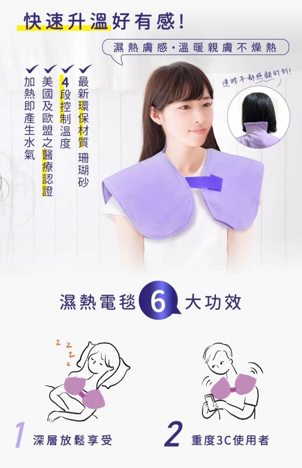 快速升溫好有感!加熱即產生水氣，美國及歐盟之醫療認證，4段控制溫度，v最新環保材質 珊瑚砂，濕熱電毯 6 大功效，濕熱膚感·溫暖親膚不燥熱，連脖子都照顧的到!深層放鬆享受，重度3C使用者。