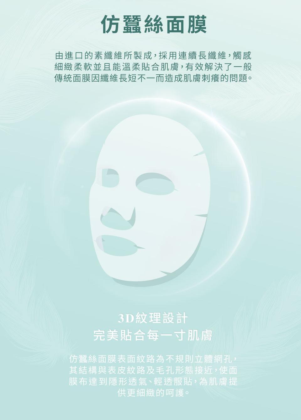 仿蠶絲面膜，由進口的素纖維所製成,採用連續長纖維,觸感，細緻柔軟並且能溫柔貼合肌膚,有效解決了一般，傳統面膜因纖維長短不一而造成肌膚刺癢的問題。3D紋理設計，完美貼合每一寸肌膚，仿蠶絲面膜表面紋路為不規則立體網孔,其結構與表皮紋路及毛孔形態接近,使面