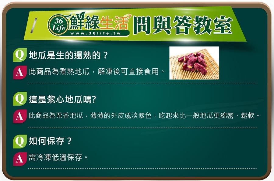の鮮綠生活問與答教室,Q地瓜是生的還熟的?A此商品為煮熱地瓜,解凍後可直接食用。Q這是紫心地瓜嗎?A 此商品為栗香地瓜,薄薄的外皮成淡紫色,吃起來比一般地瓜更綿密、鬆軟。Q如何保存?A需冷凍低溫保存。
