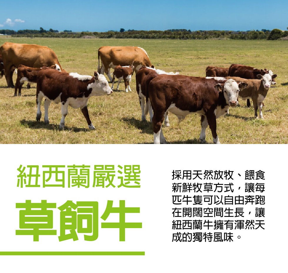 紐西蘭嚴選，草飼牛，採用天然放牧、餵食，新鮮牧草方式,讓每，匹牛隻可以自由奔跑，在開闊空間生長,讓，紐西蘭牛擁有運然天，成的獨特風味。