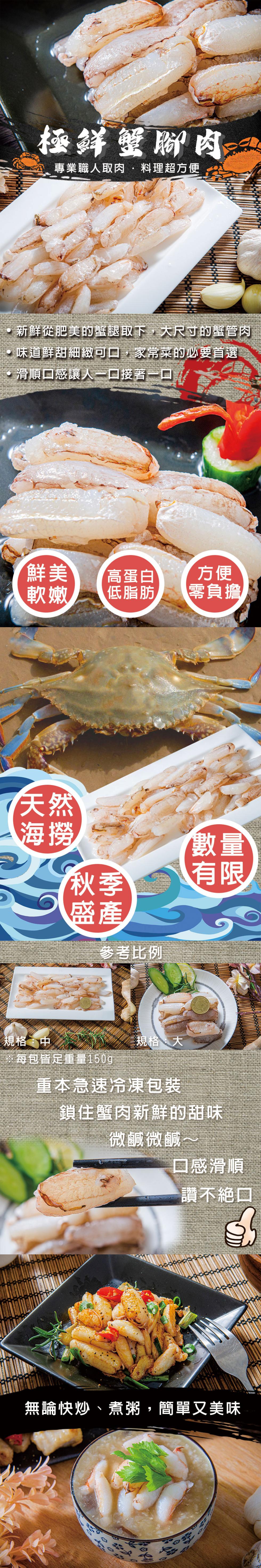 極鮮蟹腳肉，專業職人取肉料理超方便，新鮮從肥美的蟹腿取下,大尺寸的蟹管肉，味道鮮甜細緻可口,家常菜的必要首選，·滑順口感讓人一口接著一口，鮮美 高蛋白，軟嫩 低脂肪，參考比例，規格:中，※每包皆足重量150g，規格:大，重本急速冷凍包裝，零負擔，鎖住