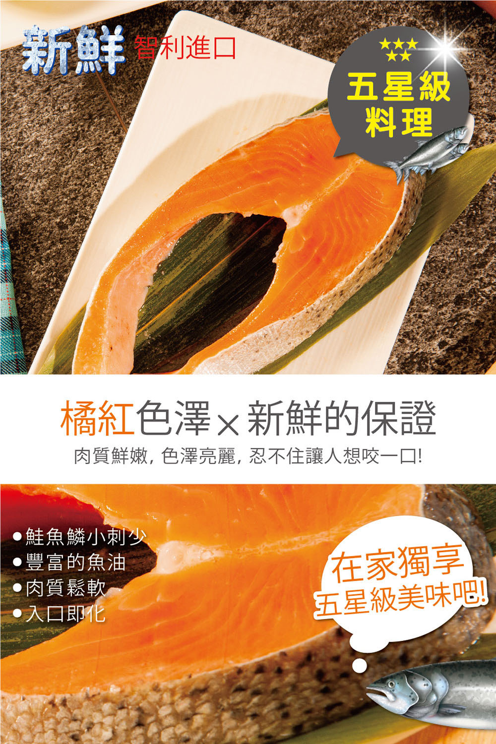 利進口,橘紅色澤x新鮮的保證,肉質鮮嫩,色澤亮麗, 忍不住讓人想咬一口!鮭魚鱗小刺少,五星級,‧豐富的魚油,•肉質鬆軟,・入口即化,在家獨享,五星級美味噌。