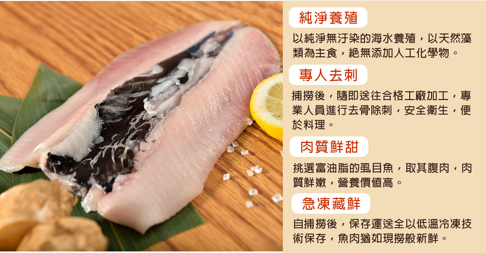 純淨養殖，以純淨無汙染的海水養殖,以天然藻，類為主食,絕無添加人工化學物。專人去刺，捕撈後,隨即送往合格工廠加工,專，業人員進行去骨除刺,安全衛生,便，於料理。肉質鮮甜，挑選富油脂的虱目魚,取其腹肉,肉，質鮮嫩,營養價值高。急凍藏鮮，自捕撈後,保存運