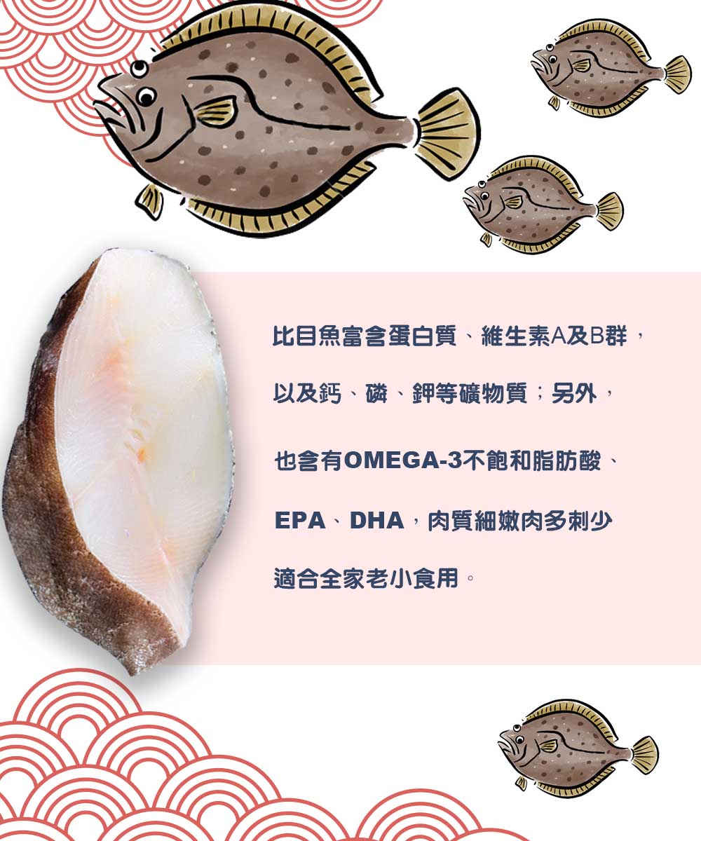 比目魚富含蛋白質、維生素A及B群,以及鈣、磷、鉀等礦物質;另外,也含有OMEGA-3不飽和脂肪酸、EPA、DHA,肉質細嫩肉多刺少，適合全家老小食用。