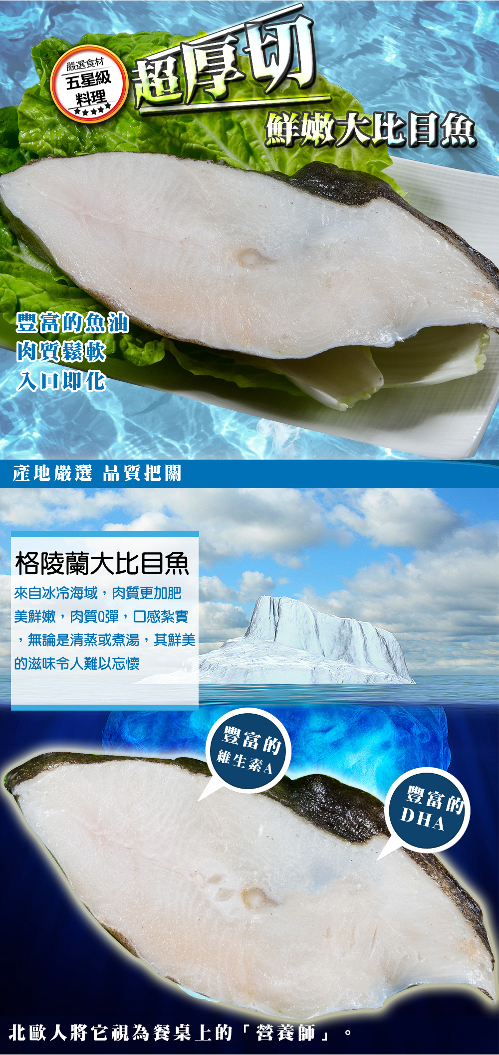 嚴選食材，五星級，超厚切，豐街的魚油，肉質鬆軟，入口即化，產地嚴選 品質把關，格陵蘭大比目魚，來自冰冷海域,肉質更加肥，美鮮嫩,肉質Q彈,口感紮實，無論是清蒸或煮湯,其鮮美，的滋味令人難以忘懷，鮮嫩大比目魚，豐富的，維生素A，北歐人將它視為餐桌上的營