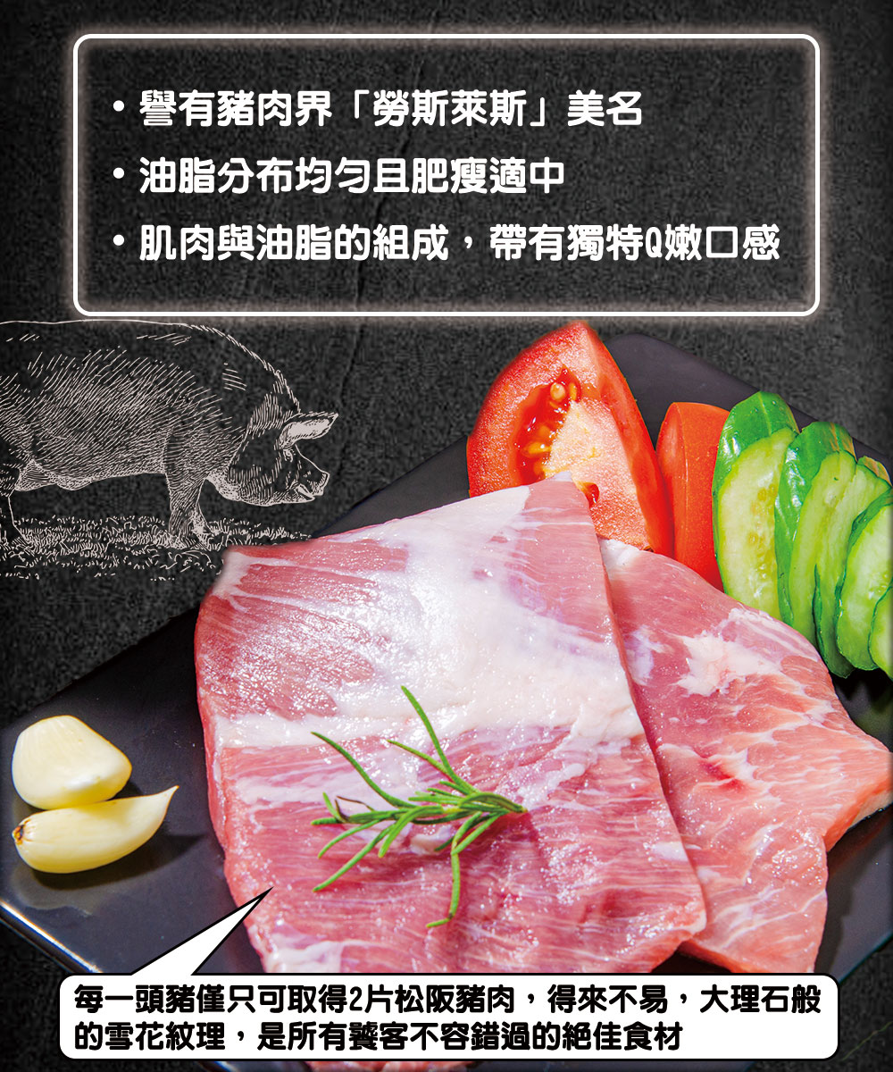 譽有豬肉界勞斯萊斯美名，油脂分布均匀且肥瘦適中，肌肉與油脂的組成,帶有獨特Q嫩口感，每一頭豬僅只可取得2片松阪豬肉,得來不易,大理石般，的雪花紋理,是所有饕客不容錯過的絕佳食材。
