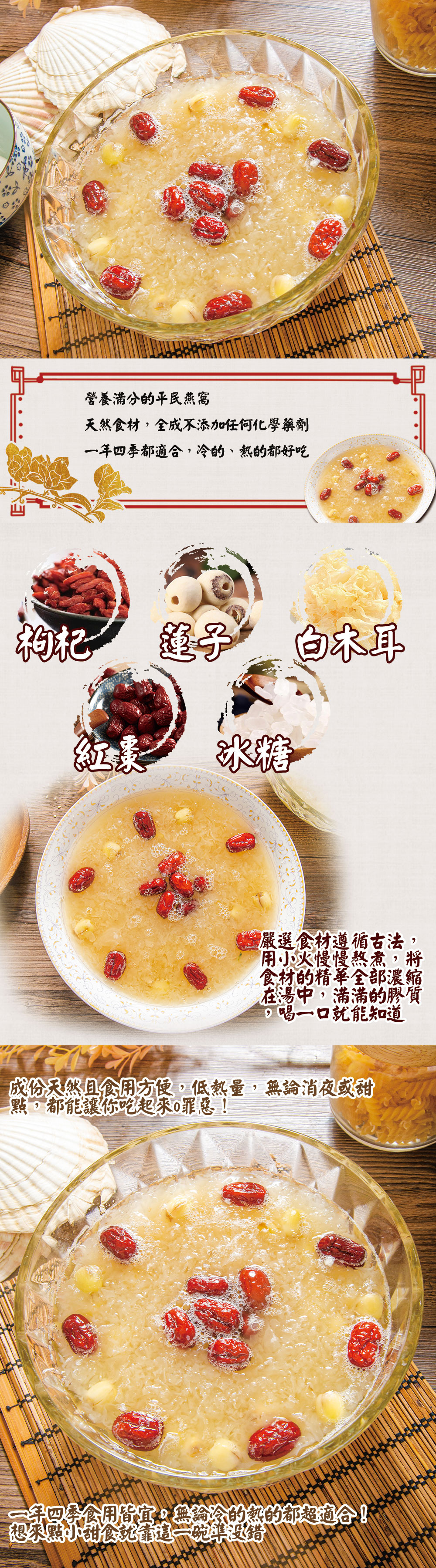 營養滿分的平民燕窩，天然食材,全成不添加任何化學藥劑，一年四季都適合,冷的、熱的都好吃，莲子 白木耳，嚴選食材遵循古法，用小火慢慢熬煮,將，食材的精華全部濃縮，在湯中,滿滿的膠質，喝一口就能知道，成份天然且食用方便,低熱量,無論消夜或甜，點,都能讓你