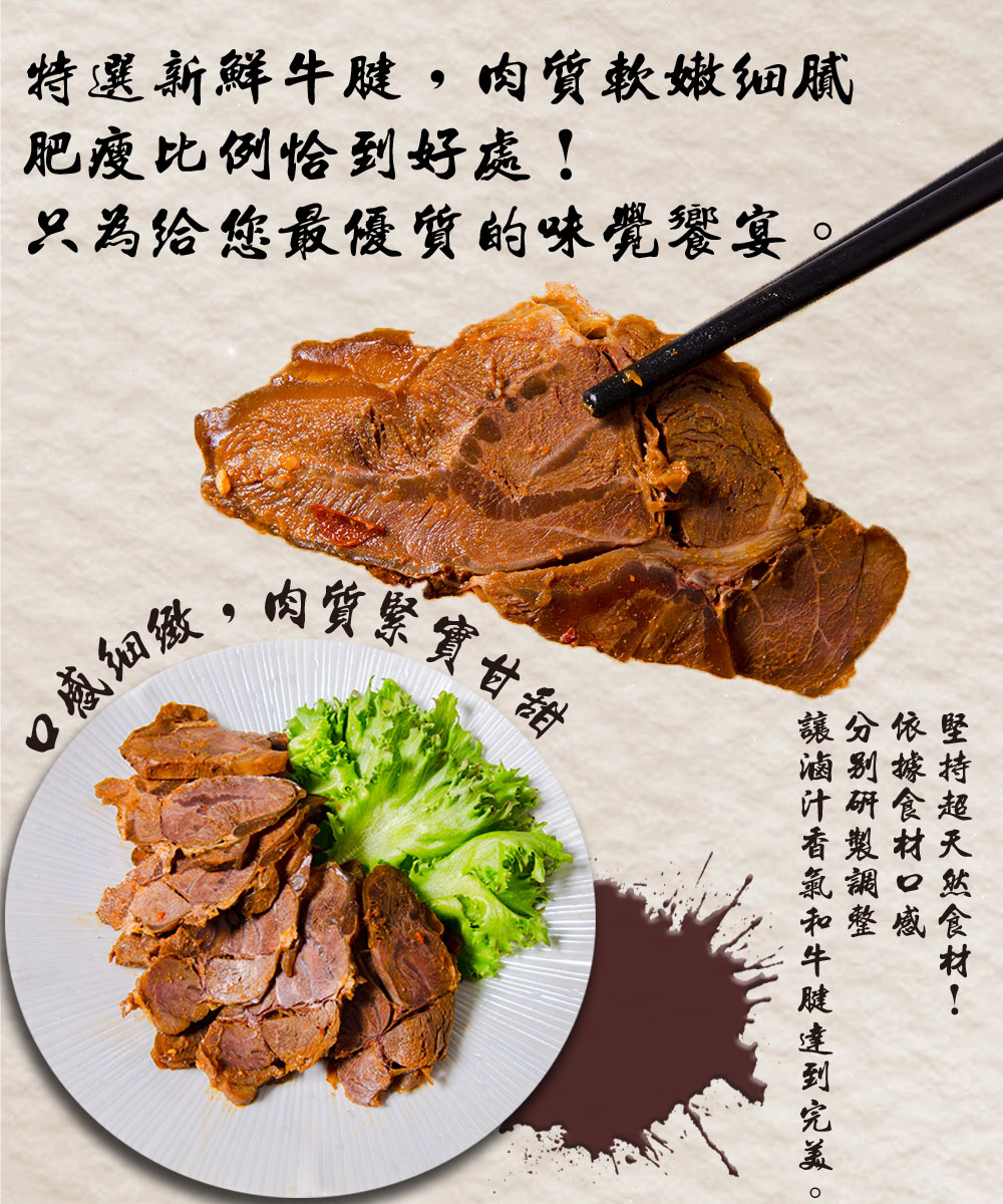 特選新鮮牛腱,肉質軟嫩细腻，肥瘦比例恰到好處!只為給您最優質的味覺饗宴。口感细緻,肉質緊實甘甜，堅持超天然食材!讓分依堅，滷别據，和整感，讓滷汁香氣和牛腱達到完美。