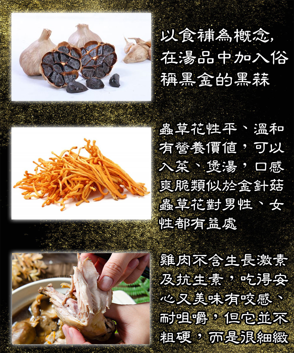 以食補為概念,在湯品中加入俗,稱黑金的黑蒜,蟲草花性平、溫和,有營養價值,可以,入菜、煲湯,口感,爽脆類似於金針菇,蟲草花對男性、女,性都有益處,雞肉不含生長激素,及抗生素,吃得安,心又美味有咬感、耐咀嚼,但它並不,粗硬,而是很細緻。
