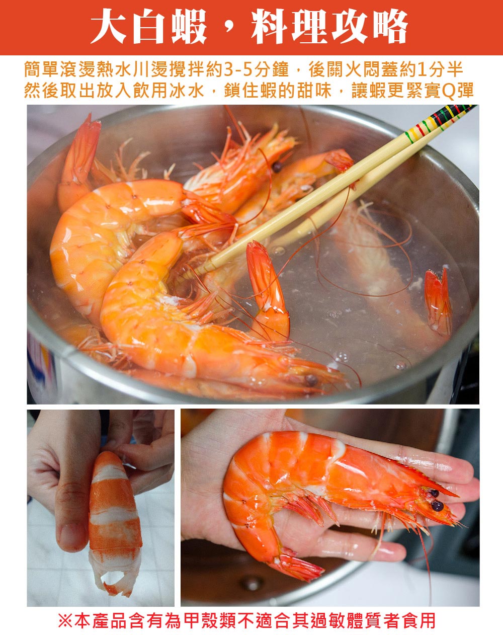 大白蝦,料理攻略，簡單滾燙熱水川燙攪拌約3-5分鐘,後關火悶蓋約1分半，然後取出放入飲用冰水,鎖住蝦的甜味,讓蝦更緊實Q彈，※本產品含有為甲殼類不適合其過敏體質者食用。