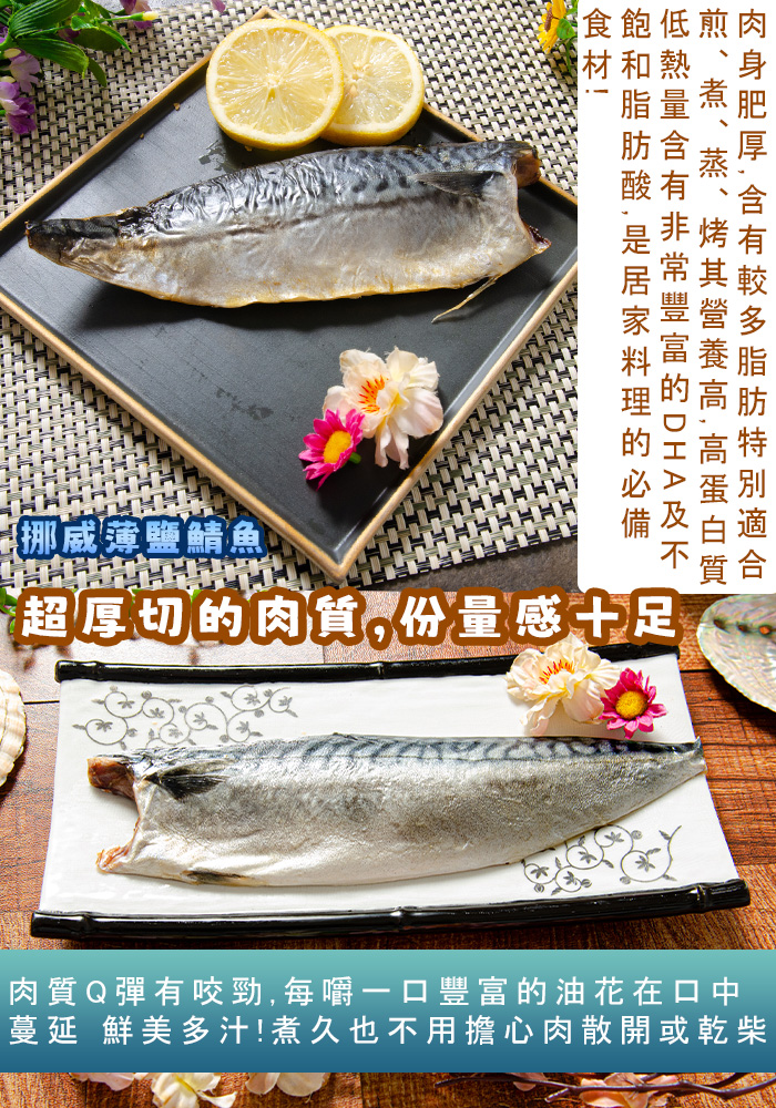 食飽低煎肉，材和熱，肉身肥厚,含有較多脂肪特別適合，煎、煮、蒸、 其營養高,高蛋白質，低熱量含有非常豐富的 D H A 及不，飽和脂肪酸,是居家料理的必備，【挪威薄鹽鯖魚，超厚切的肉質,份量感十足，肉質Q彈有咬勁,每嚼一口豐富的油花在口中，蔓延 鮮美