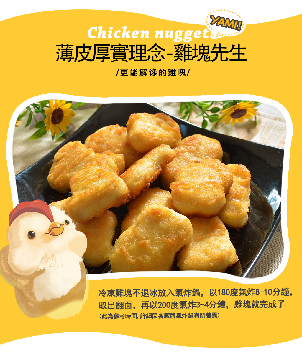 薄皮厚實理念-雞塊先生，/更能解馋的雞塊/，冷凍雞塊不退冰放入氣炸鍋,以180度氣炸8-10分鐘,取出翻面,再以200度氣炸3-4分鐘,雞塊就完成了，(此為參考時間,詳細因各廠牌氣炸鍋有所差異)。