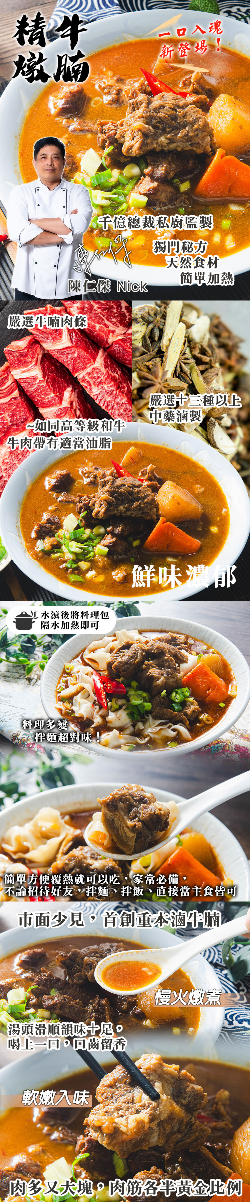 一口入魂，新登場!千億總裁私廚監製，獨門秘方，天然食材，簡單加熱，陳仁傑 Nick，嚴選牛腩肉條，嚴選十三種以上，中藥滷製，~如同高等級和牛，牛肉帶有適當油脂，L 水滾後將料理包，隔水加熱即可，鮮味濃郁，料理多變，拌麵超對味!簡單方便覆熱就可以吃,家