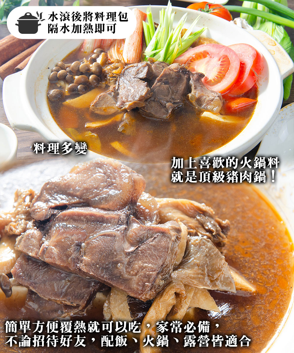 M 水滾後將料理包，隔水加熱即可，料理多變，加上喜歡的火鍋料，就是頂級豬肉鍋!簡單方便覆熱就可以吃,家常必備，不論招待好友,配飯、火鍋、露營皆適合。