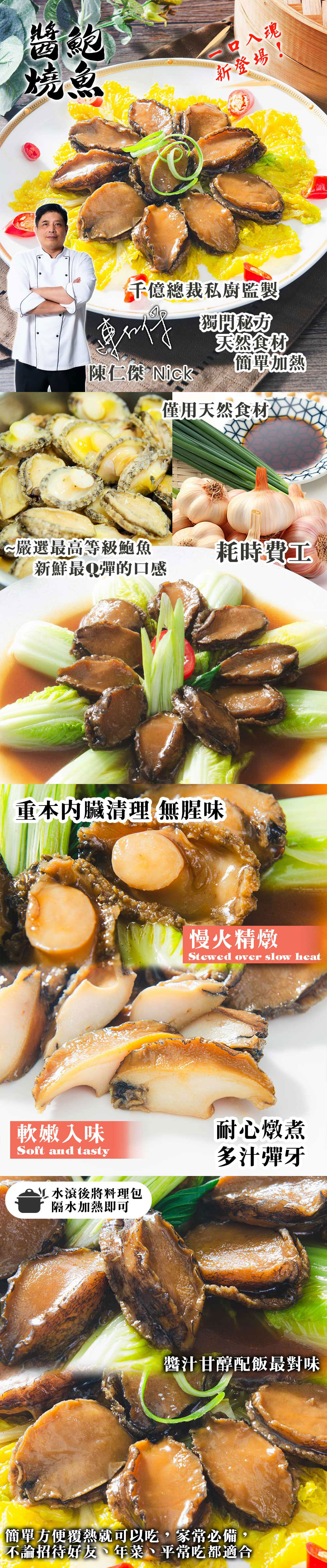口入魂，新登場!千億總裁私廚監製，獨門秘方，天然食材，簡單加熱，陳仁傑 Nick，僅用天然食材，~ 嚴選最高等級鮑魚，耗時費工，新鮮最Q彈的口感，重本內臟清理 無腥味，慢火精燉，軟嫩入味，L水滾後將料理包，隔水加熱即可，耐心燉煮，多汁彈牙，醬汁甘醇配