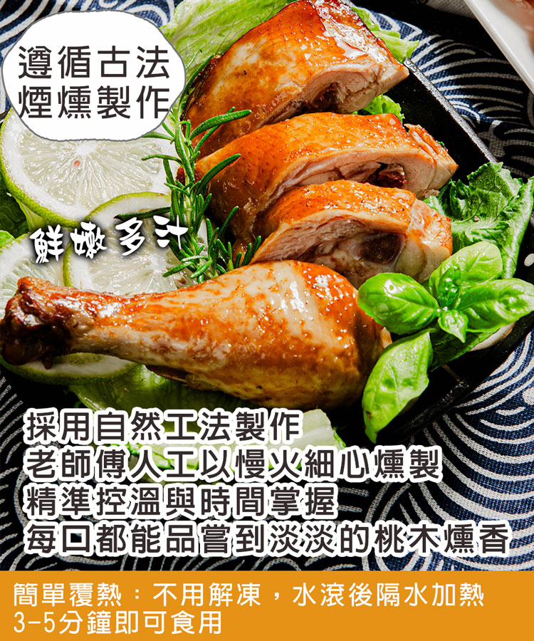 遵循古法,煙燻製作,鮮嫩多汁,採用自然工法製作,老師傅人工以慢火細心燻製,精準控溫與時間掌握,每回都能品嘗到淡淡的桃木燻香,簡單覆熱:不用解凍,水滾後隔水加熱,3-5分鐘即可食用。
