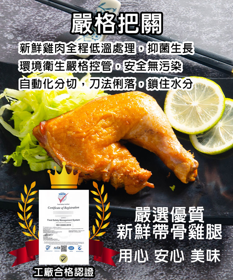 電嚴格把關,新鮮雞肉全程低溫處理,抑菌生長,環境衛生嚴格控管,安全無污染,自動化分切,刀法俐落,鎖住水分,工廠合格認證,嚴選優質,新鮮帶骨雞腿,用心 安心 美味。