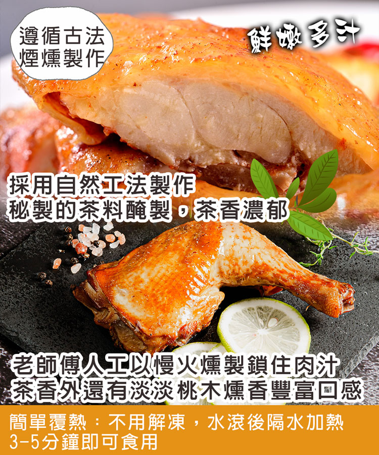 遵循古法,煙燻製作/,鲜嫩多汁,採用自然工法製作,秘製的茶料醃製,茶香濃郁,老師傅人工以慢火燻製鎖住肉汁,茶香外還有淡淡桃木燻香豐富回感,簡單覆熱:不用解凍,水滾後隔水加熱,3-5分鐘即可食用。