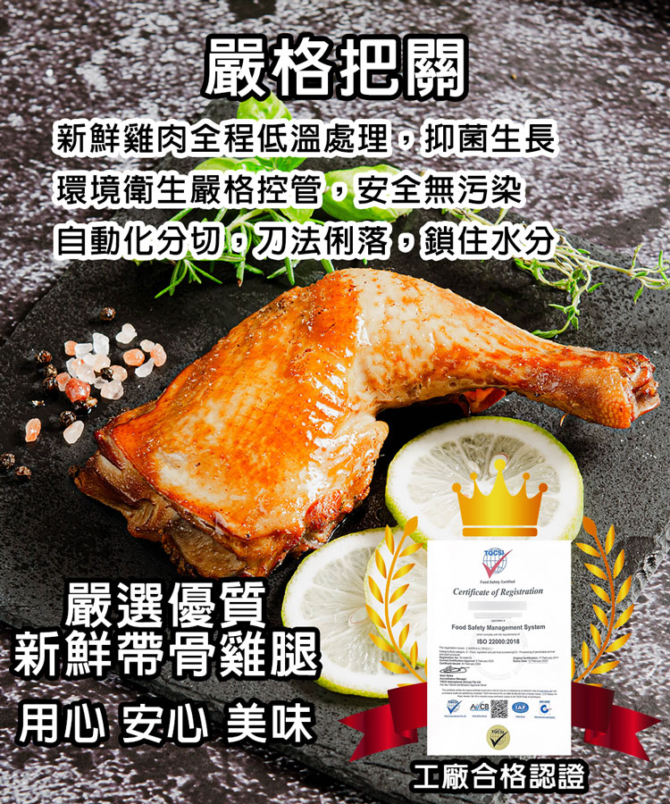 嚴格把關,新鮮雞肉全程低溫處理,抑菌生長,環境衛生嚴格控管,安全無污染,自動化分切,刀法俐落,鎖住水分,嚴選優質,新鮮帶骨雞腿,用心 安心 美味,工廠合格認證。