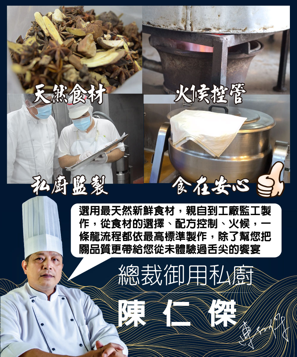 天然食材，火候控管，私廚盤製，食在安心，選用最天然新鮮食材,親自到工廠監工製，作,從食材的選擇、配方控制、火候,一，條龍流程都依最高標準製作,除了幫您把，關品質更帶給您從未體驗過舌尖的饗宴，總裁御用私廚，陳仁傑。