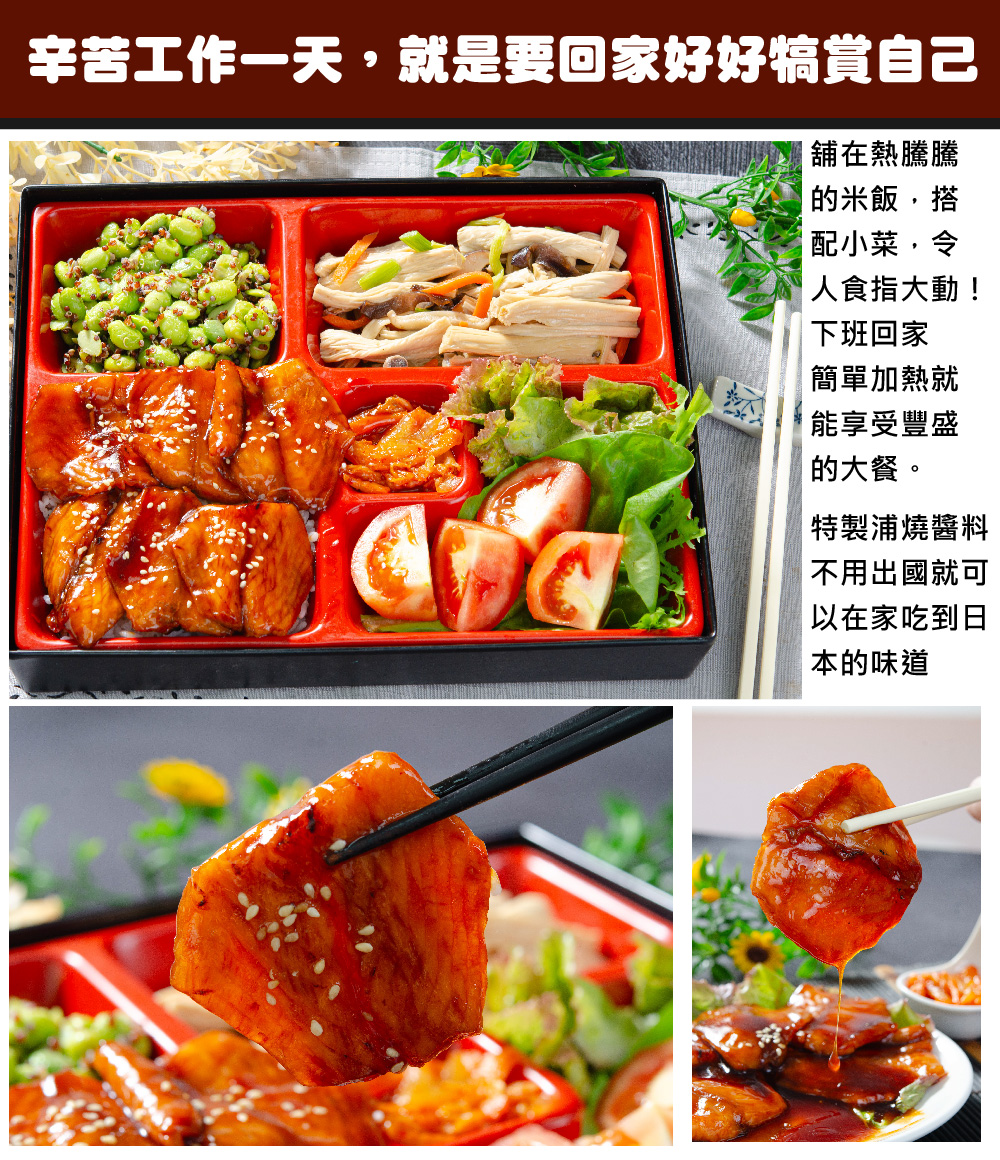 辛苦工作一天,就是要回家好好犒賞自己，舖在熱騰騰，的米飯,搭，配小菜,令，人食指大動!下班回家，簡單加熱就，能享受豐盛，的大餐。【特製浦燒醬料，不用出國就可，以在家吃到日，本的味道。