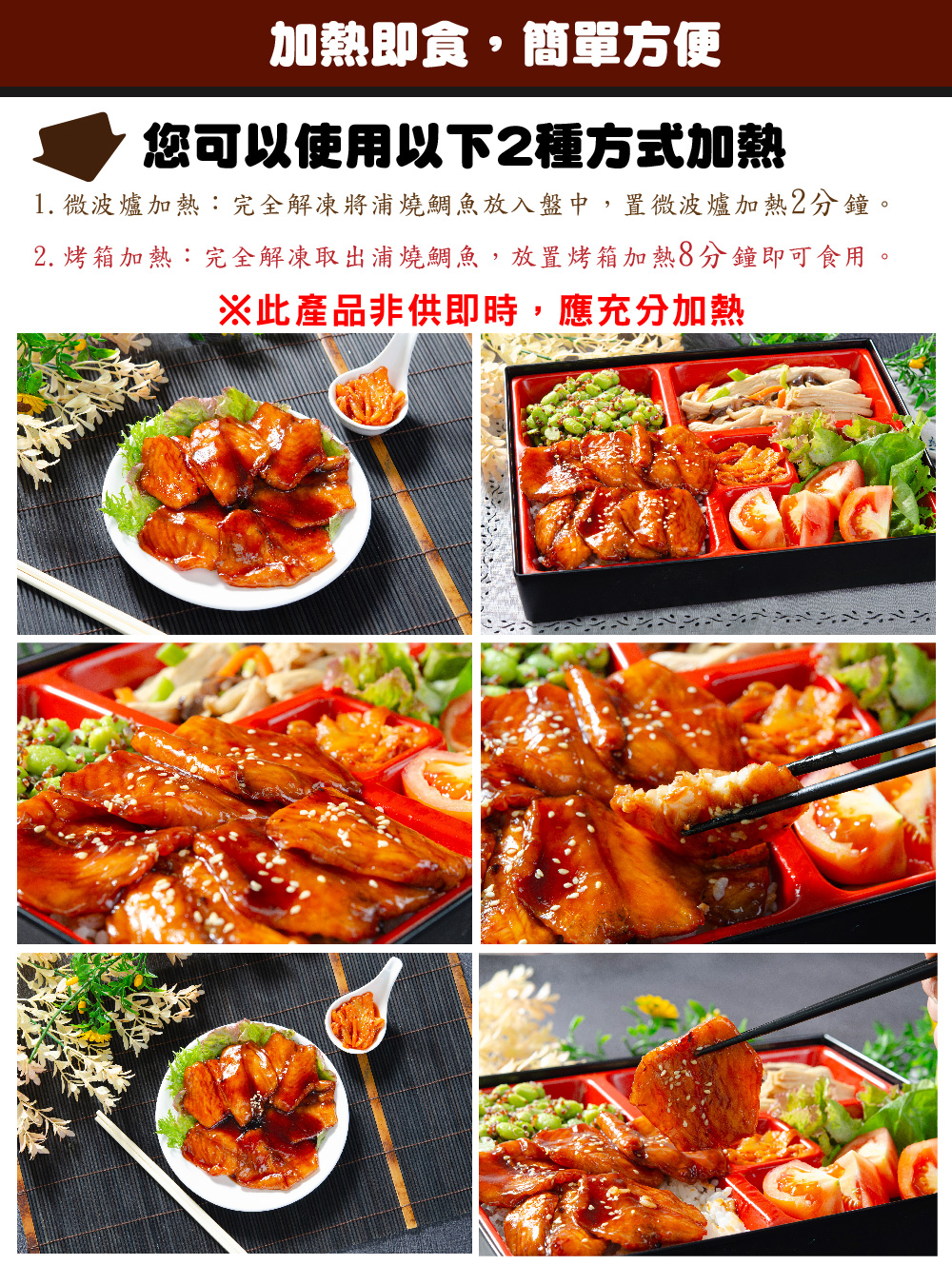 加熱即食,簡單方便,您可以使用以下2種方式加熱,1. 微波爐加熱:完全解凍將浦燒鯛魚放入盤中,置微波爐加熱2分鐘。2. 烤箱加熱:完全解凍取出浦燒鯛魚,放置烤箱加熱8分鐘即可食用。※此產品非供即時,應充分加熱。