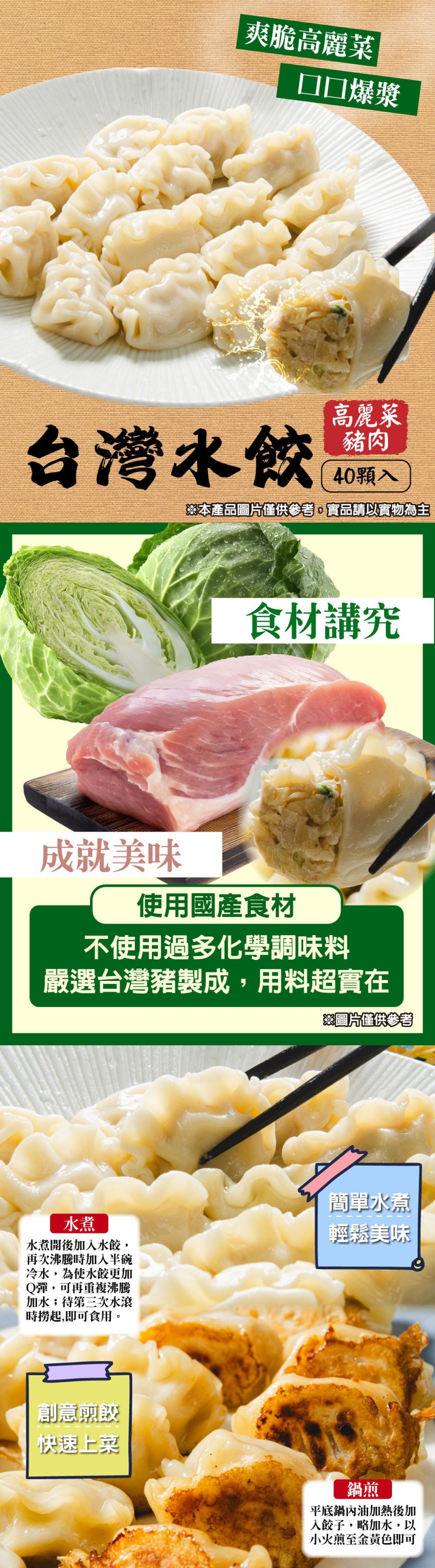 爽脆高麗菜，□□爆漿，台灣水餃，高麗菜，40顆入，※本產品圖片僅供參考,實品請以實物為主，食材講究，成就美味，使用國產食材，不使用過多化學調味料，嚴選台灣豬製成,用料超實在，※圖片僅供參考，水煮開後加入水餃,再次沸騰時加入半碗，冷水,為使水餃更加，Q