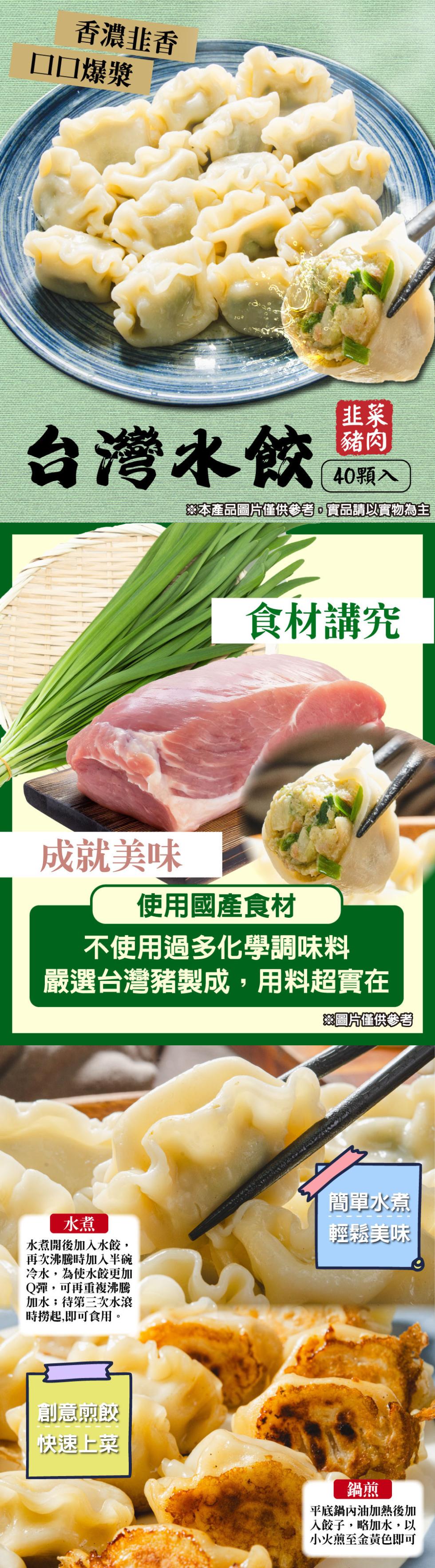 香濃韭香，□□爆漿，台灣水餃專，40顆入，※本產品圖片僅供參考,實品請以實物為主，食材講究，成就美味，使用國產食材，不使用過多化學調味料，嚴選台灣豬製成,用料超實在，※圖片僅供參考，水煮開後加入水餃,再次沸騰時加入半碗，冷水,為使水餃更加，Q彈,可再