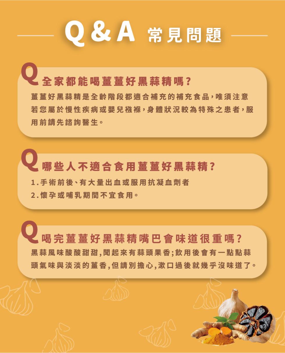 Q&A 常見問題，全家都能喝薑薑好黑蒜精嗎?薑薑好黑蒜精是全齡階段都適合補充的補充食品,唯須注意，若您屬於慢性疾病或嬰兒襁褓,身體狀況較為特殊之患者,服，用前請先諮詢醫生。0 哪些人不適合食用薑薑好黑蒜精?1.手術前後、有大量出血或服用抗凝血劑者，2