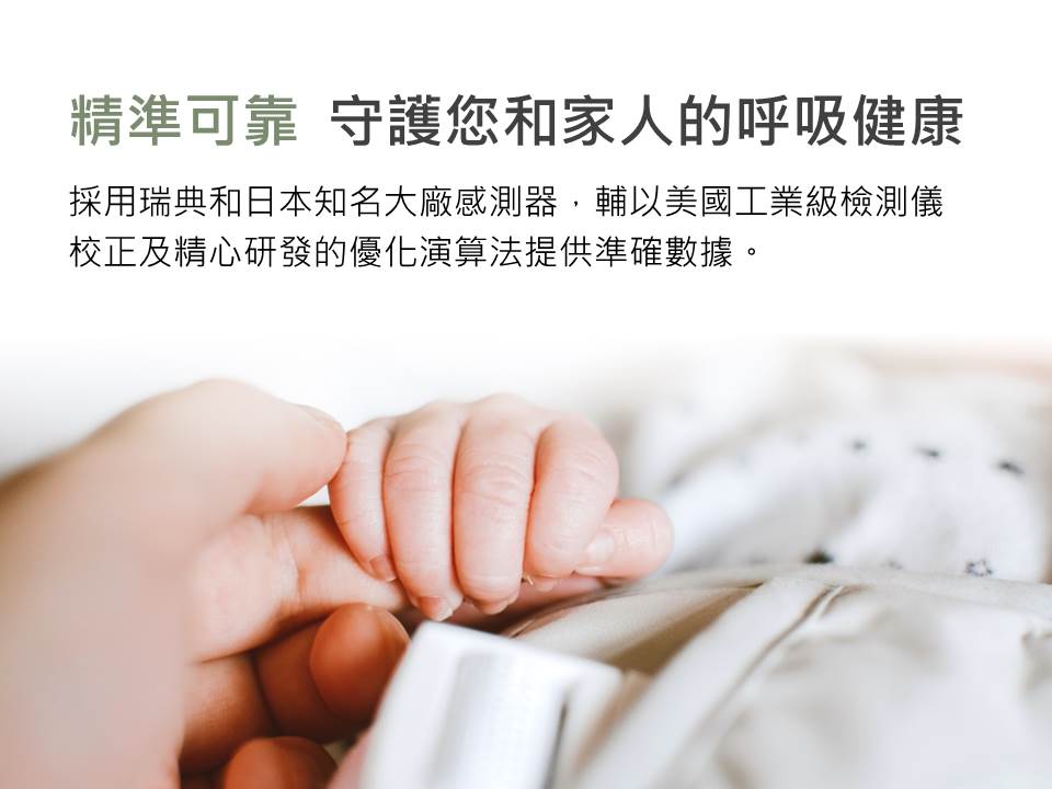 精準可靠 守護您和家人的呼吸健康，採用瑞典和日本知名大廠感測器,輔以美國工業級檢測儀，校正及精心研發的優化演算法提供準確數據。