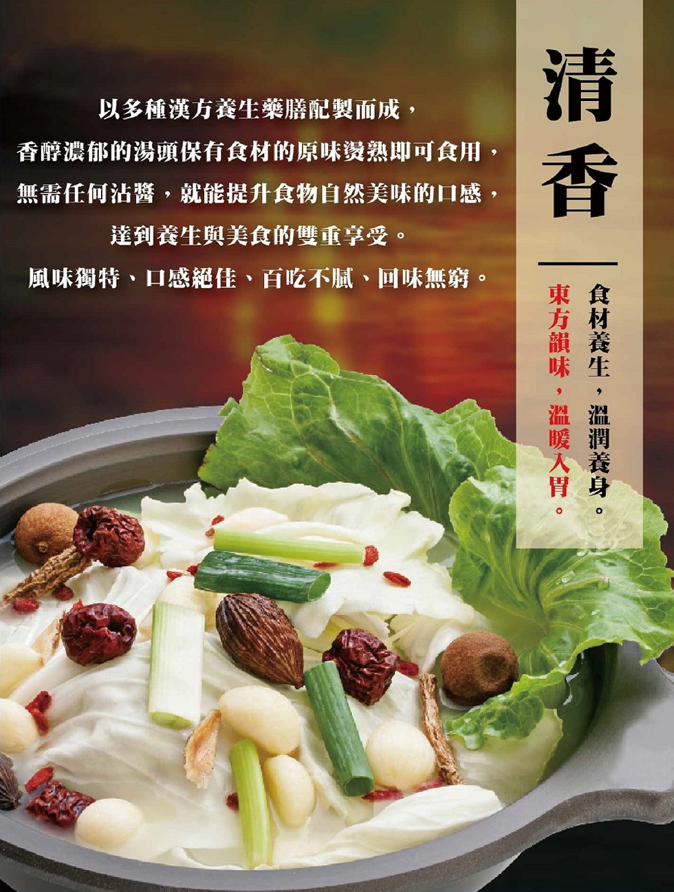 以多種漢方養生藥膳配製而成,香醇濃郁的湯頭保有食材的原味姿熟即可食用,無需任何沾醬,就能提升食物自然美味的口感,達到養生與美食的雙重享受。風味獨特、口感絕佳、百吃不膩、回味無窮。食材養生,溫潤義身。東方韻味,溫暖入胃。
