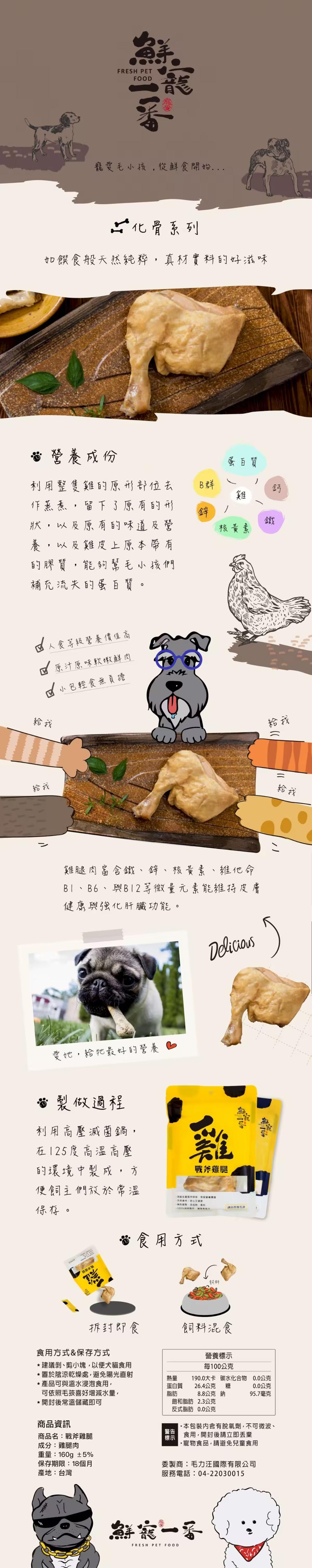 寵愛毛小孩,從鮮食開始...化骨系列,如饌食般天然純粹,真材實料的好滋味,營養成份,利用整隻雞的原形部位去,作蒸煮,留下了原有的形,狀,以及原有的味道及營,養,以及雞皮上原本帶有,的膠質,能夠幫毛小孩們,補充流失的蛋白質。人食等級營養價值高,原汁原味