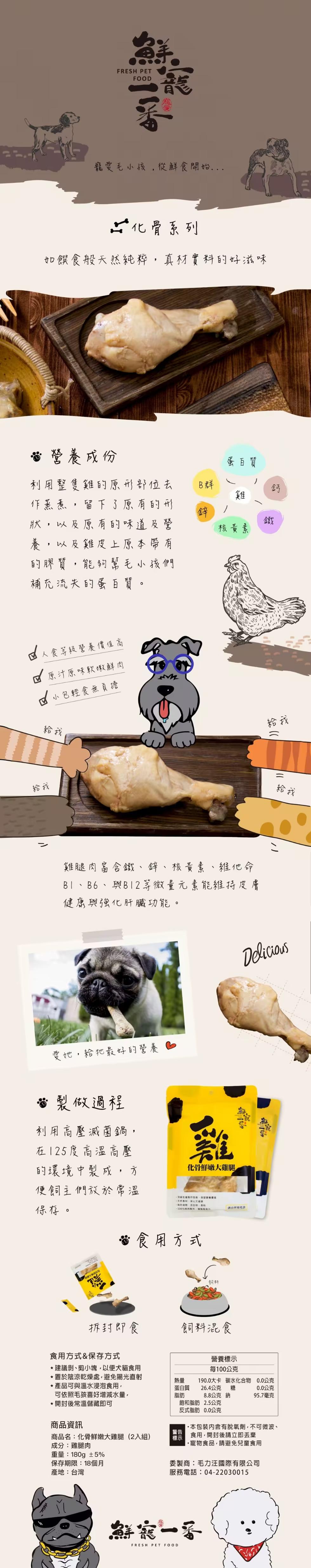 寵愛毛小孩,從鮮食開始...化骨系列,如饌食般天然純粹,真材實料的好滋味,營養成份,蛋白質,利用整隻雞的原形部位去,作蒸煮,留下了原有的形,狀,以及原有的味道及營,核黃素,以及雞皮上原本帶有,的膠質,能夠幫毛小孩們,補充流失的蛋白質。人食等級營養價值