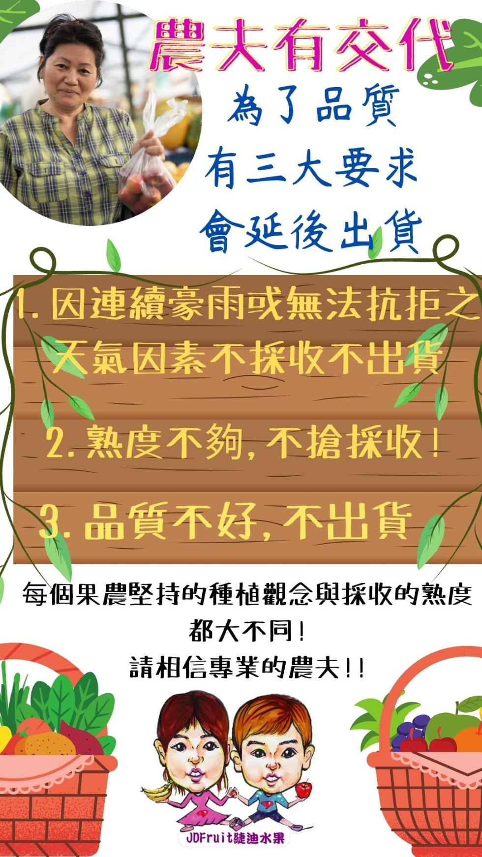【農夫有交代E，為了品質，有三大要求，會延後出貨。1. 因連續豪雨或無法抗拒之，天氣因素不採收不出貨，2. 熟度不夠,不搶採收!3. 品質不好, 不出貨，每個果農堅持的種植觀念與採收的熟度，都大不同!請相信專業的農夫!!ODFruit迪水果。