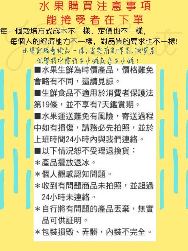 水果購買注意事項，能接受者在下單，每一個栽培方式成本不一樣,定價也不一樣,每個人的經濟能力不一樣,對品質的要求也不一樣!水果就跟藝術品一樣,需要有創作者、欣賞者，你覺得它價值多少錢就是多少錢!■ 水果生鮮為時價產品,價格難免，會略有不同,還請見諒。■