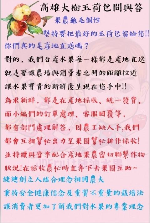 高雄大樹玉荷包問與答，果農龜毛個性，堅持要把最好的玉荷包留給您!!你們真的是產地直送嗎?對的,我們台產水果每一樣都是產地直送，就是要讓農場與消費者之間的距離拉近，讓水果寶貴的新鮮度呈現在您手中!!為求新鮮, 都是在產地採收、統一發貨。而小編們的訂單處